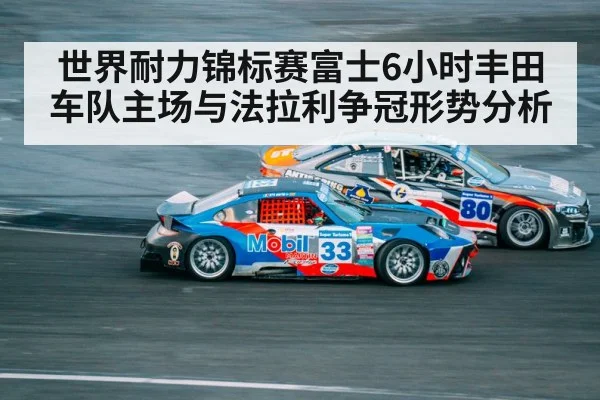 世界耐力锦标赛富士6小时丰田车队主场与法拉利争冠形势分析