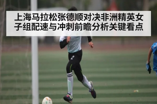 上海马拉松张德顺对决非洲精英女子组配速与冲刺前瞻分析关键看点